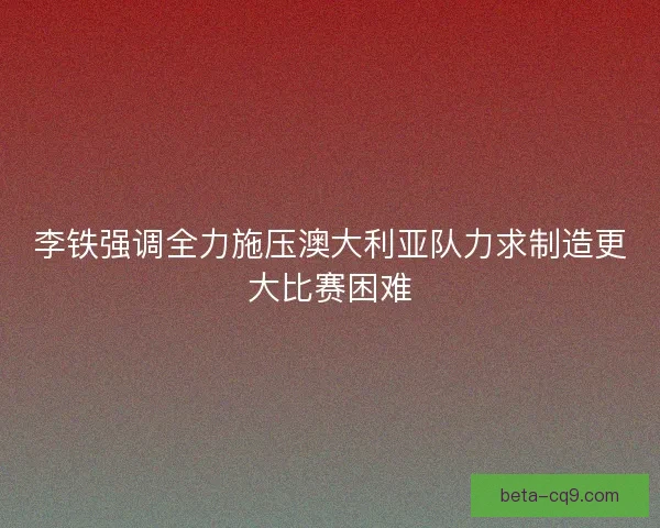 李铁强调全力施压澳大利亚队力求制造更大比赛困难