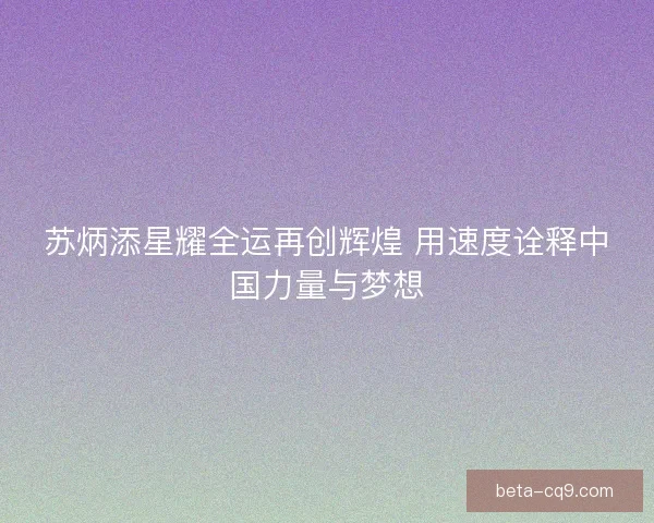 苏炳添星耀全运再创辉煌 用速度诠释中国力量与梦想