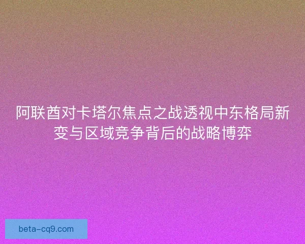 阿联酋对卡塔尔焦点之战透视中东格局新变与区域竞争背后的战略博弈