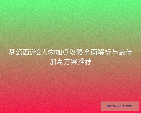 梦幻西游2人物加点攻略全面解析与最佳加点方案推荐