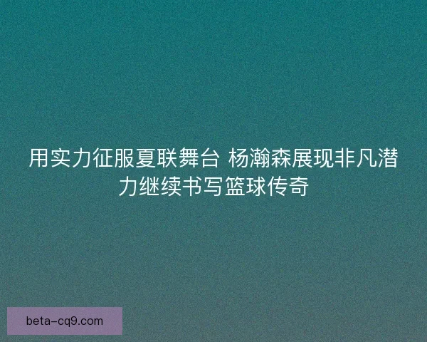用实力征服夏联舞台 杨瀚森展现非凡潜力继续书写篮球传奇