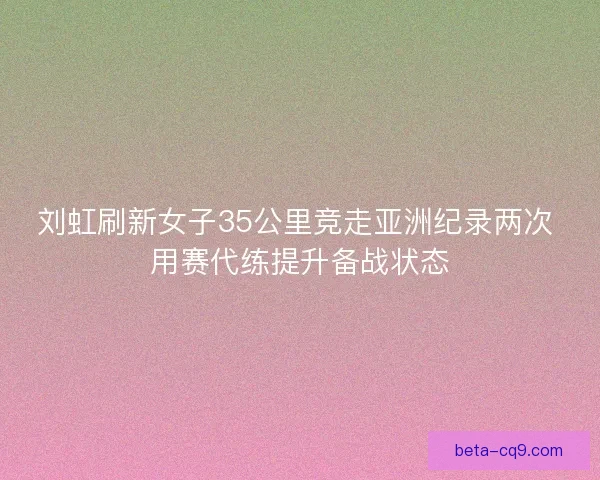 刘虹刷新女子35公里竞走亚洲纪录两次 用赛代练提升备战状态