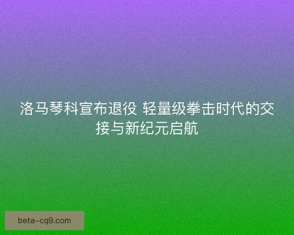 洛马琴科宣布退役 轻量级拳击时代的交接与新纪元启航 洛马琴科宣布退役 轻量级拳击时代的交接与新纪元启航