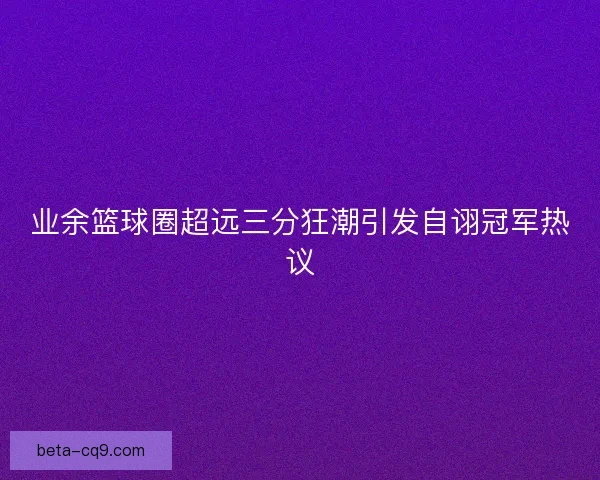 业余篮球圈超远三分狂潮引发自诩冠军热议