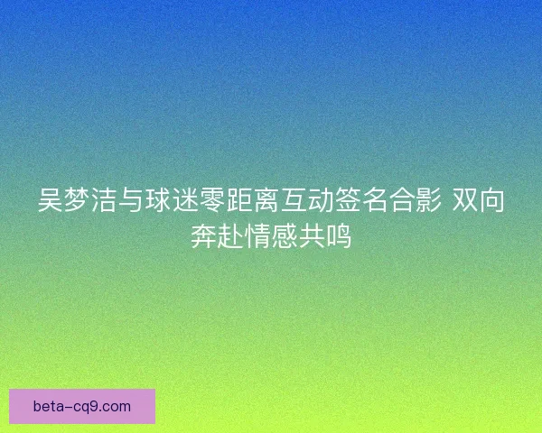 吴梦洁与球迷零距离互动签名合影 双向奔赴情感共鸣