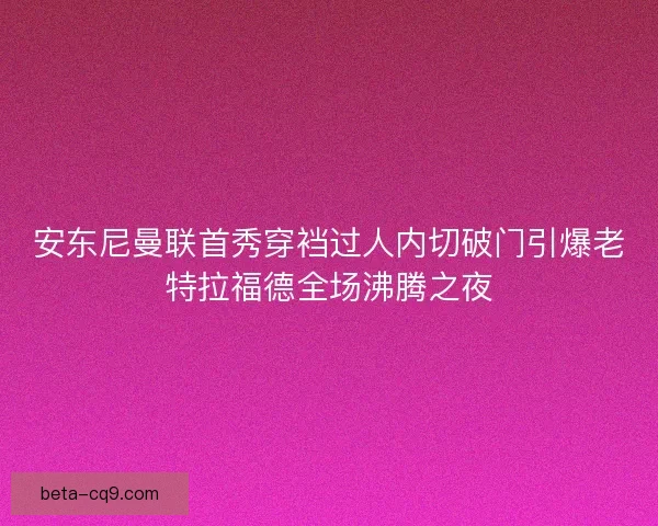安东尼曼联首秀穿裆过人内切破门引爆老特拉福德全场沸腾之夜